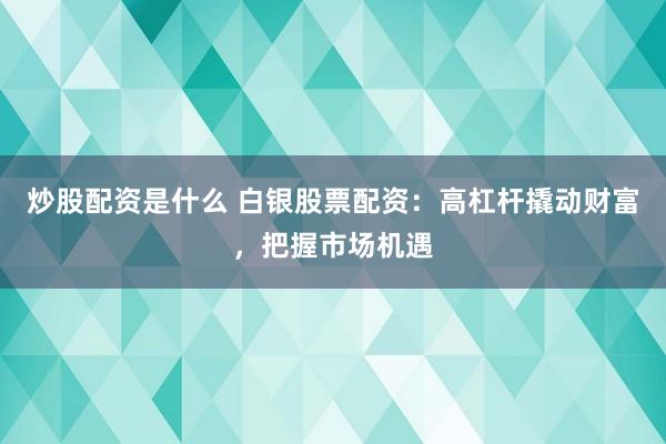 炒股配资是什么 白银股票配资：高杠杆撬动财富，把握市场机遇