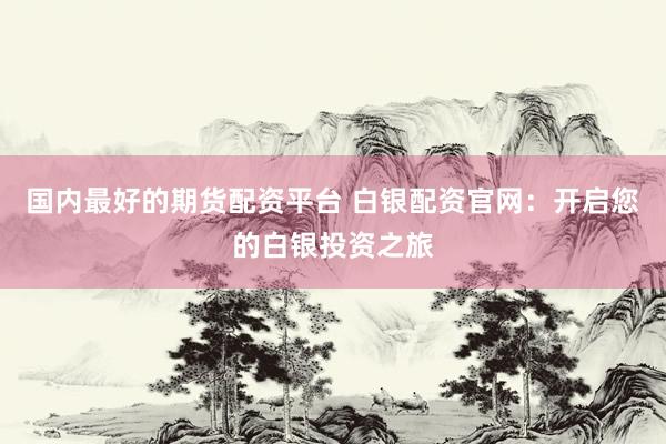 国内最好的期货配资平台 白银配资官网：开启您的白银投资之旅