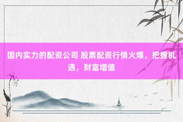 国内实力的配资公司 股票配资行情火爆，把握机遇，财富增值