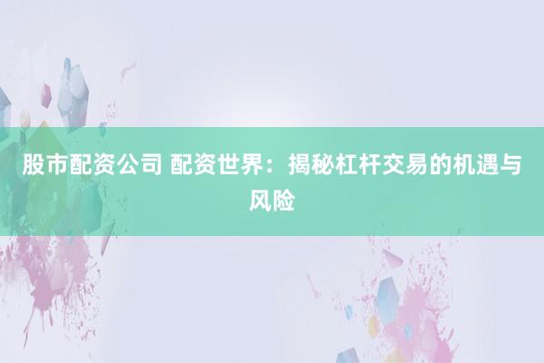 股市配资公司 配资世界：揭秘杠杆交易的机遇与风险