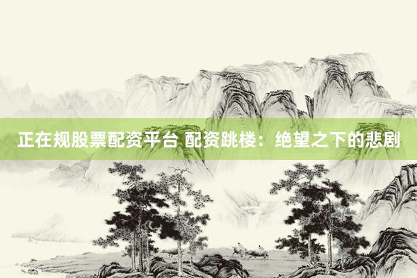 正在规股票配资平台 配资跳楼：绝望之下的悲剧