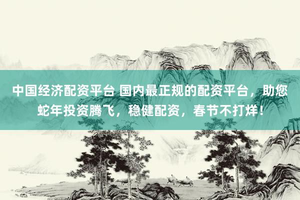 中国经济配资平台 国内最正规的配资平台，助您蛇年投资腾飞，稳健配资，春节不打烊！