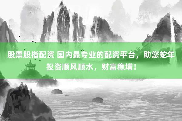 股票股指配资 国内最专业的配资平台，助您蛇年投资顺风顺水，财富稳增！