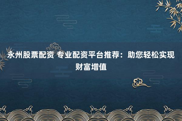永州股票配资 专业配资平台推荐：助您轻松实现财富增值