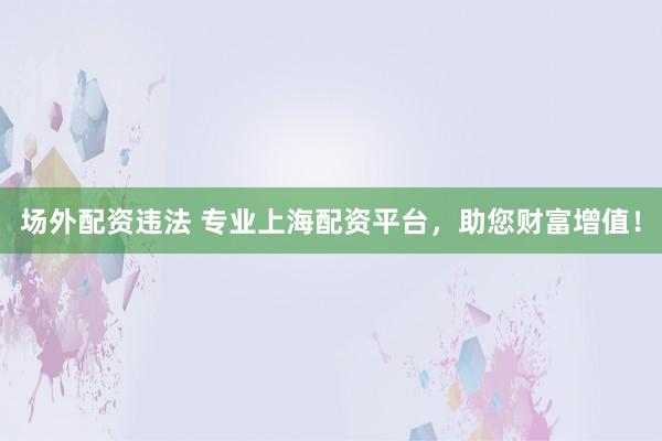 场外配资违法 专业上海配资平台，助您财富增值！