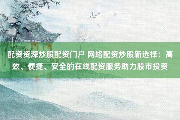 配资资深炒股配资门户 网络配资炒股新选择：高效、便捷、安全的在线配资服务助力股市投资
