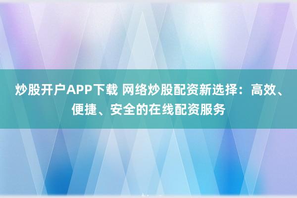炒股开户APP下载 网络炒股配资新选择：高效、便捷、安全的在线配资服务