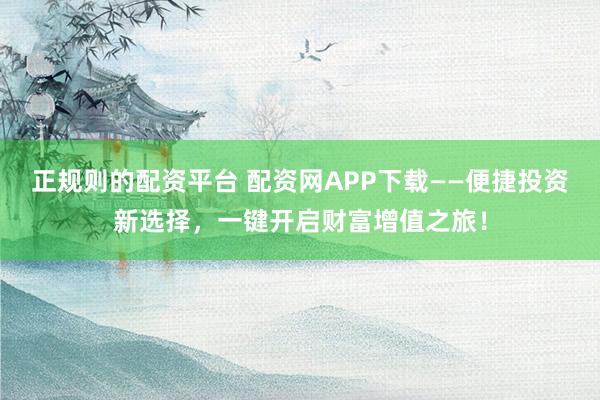 正规则的配资平台 配资网APP下载——便捷投资新选择，一键开启财富增值之旅！