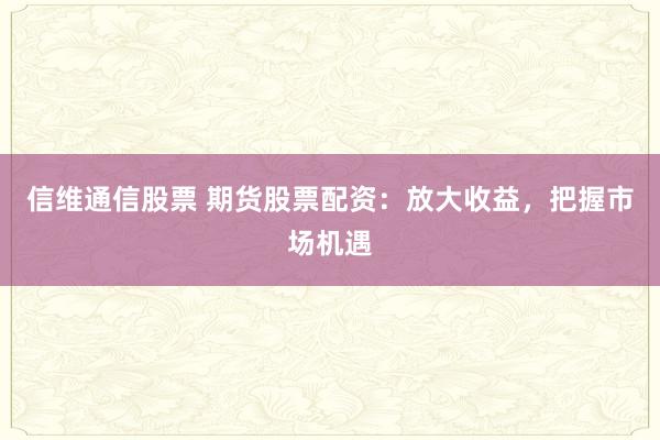 信维通信股票 期货股票配资：放大收益，把握市场机遇