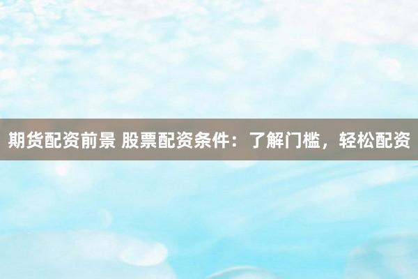 期货配资前景 股票配资条件：了解门槛，轻松配资