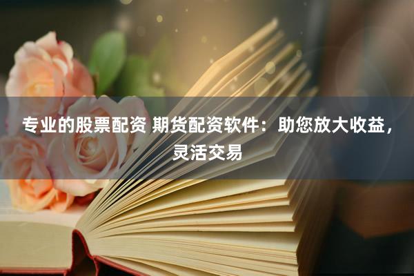 专业的股票配资 期货配资软件：助您放大收益，灵活交易