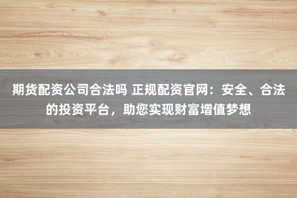 期货配资公司合法吗 正规配资官网:安全、合法的投资平台,助您实现财富增值梦想