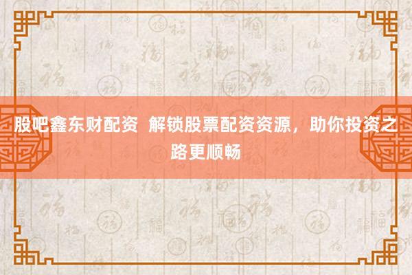 股吧鑫东财配资  解锁股票配资资源，助你投资之路更顺畅
