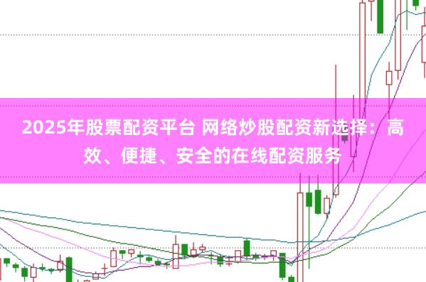 2025年股票配资平台 网络炒股配资新选择：高效、便捷、安全的在线配资服务