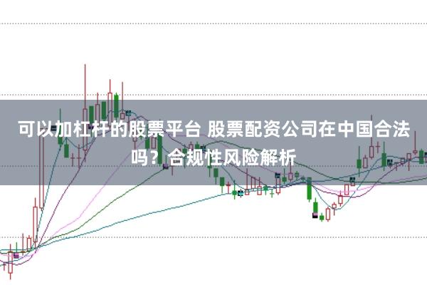 可以加杠杆的股票平台 股票配资公司在中国合法吗？合规性风险解析