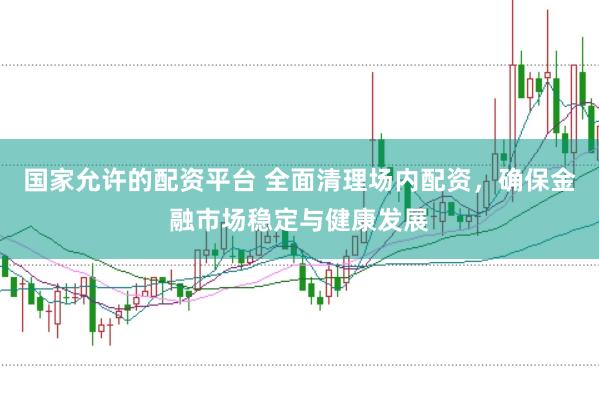 国家允许的配资平台 全面清理场内配资，确保金融市场稳定与健康发展