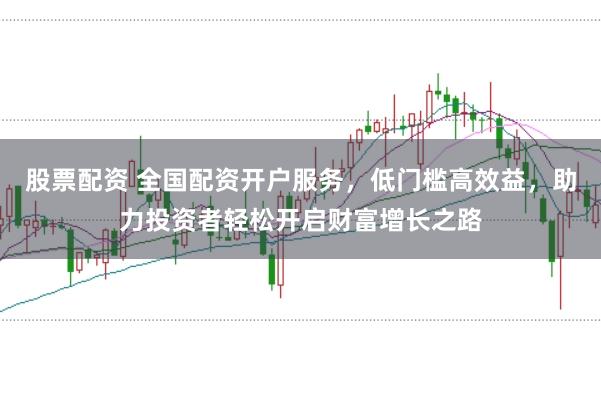 股票配资 全国配资开户服务，低门槛高效益，助力投资者轻松开启财富增长之路