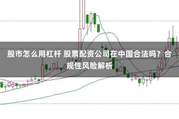 股市怎么用杠杆 股票配资公司在中国合法吗？合规性风险解析