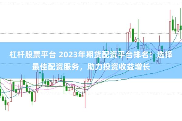 杠杆股票平台 2023年期货配资平台排名：选择最佳配资服务，助力投资收益增长