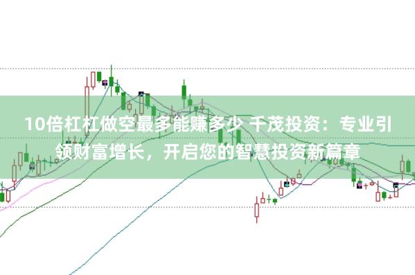10倍杠杠做空最多能赚多少 千茂投资：专业引领财富增长，开启您的智慧投资新篇章