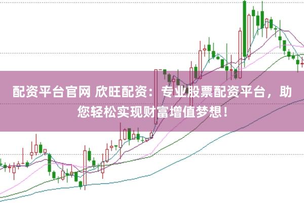配资平台官网 欣旺配资：专业股票配资平台，助您轻松实现财富增值梦想！