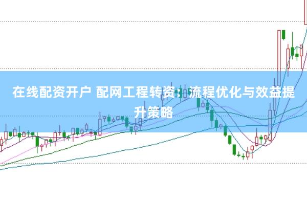 在线配资开户 配网工程转资：流程优化与效益提升策略
