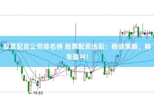 股票配资公司排名榜 股票配资选股：稳健策略，精准盈利！