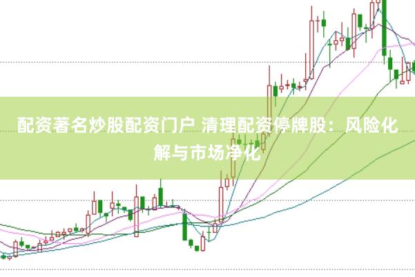 配资著名炒股配资门户 清理配资停牌股：风险化解与市场净化