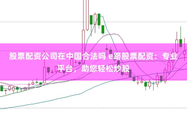 股票配资公司在中国合法吗 e路股票配资：专业平台，助您轻松炒股
