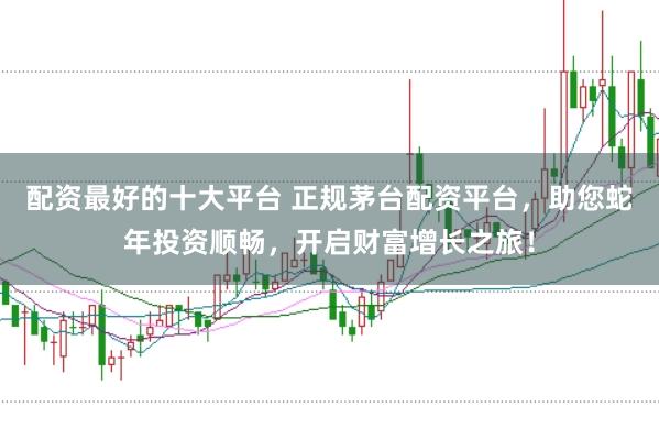 配资最好的十大平台 正规茅台配资平台，助您蛇年投资顺畅，开启财富增长之旅！