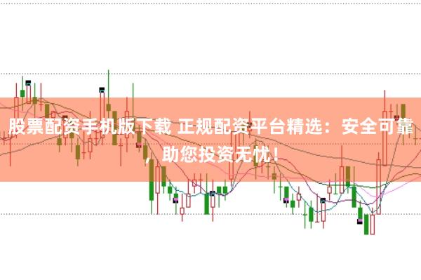 股票配资手机版下载 正规配资平台精选：安全可靠，助您投资无忧！