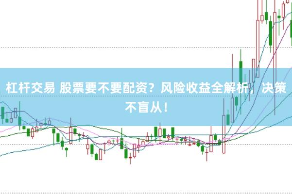 杠杆交易 股票要不要配资？风险收益全解析，决策不盲从！