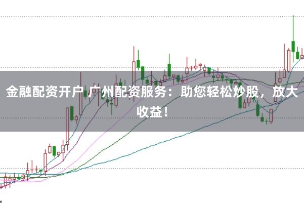 金融配资开户 广州配资服务：助您轻松炒股，放大收益！