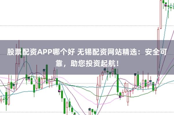 股票配资APP哪个好 无锡配资网站精选：安全可靠，助您投资起航！