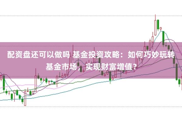 配资盘还可以做吗 基金投资攻略：如何巧妙玩转基金市场，实现财富增值？