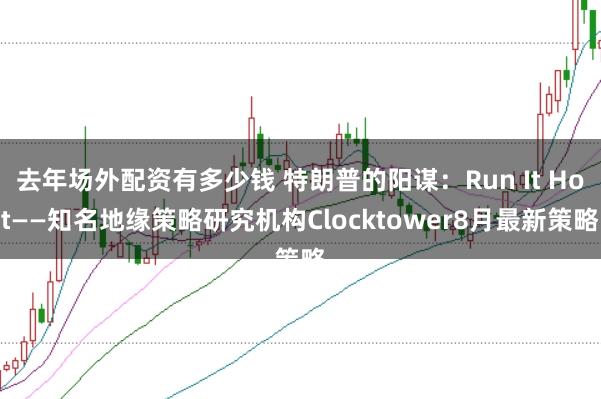去年场外配资有多少钱 特朗普的阳谋：Run It Hot——知名地缘策略研究机构Clocktower8月最新策略