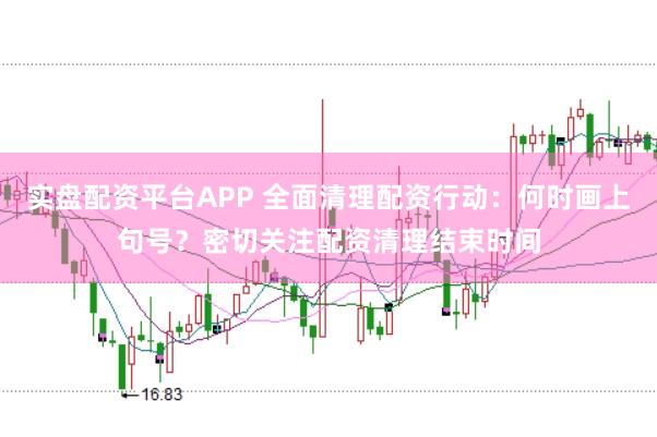 实盘配资平台APP 全面清理配资行动：何时画上句号？密切关注配资清理结束时间