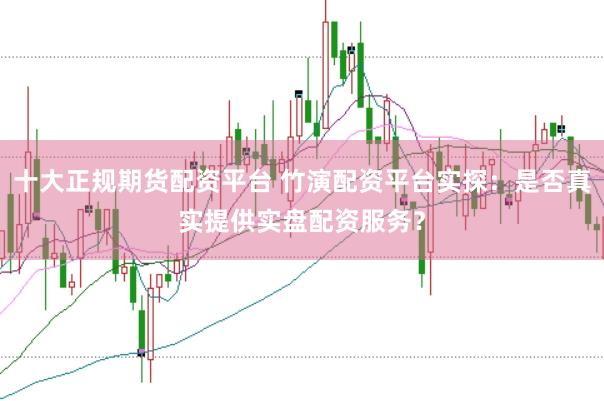 十大正规期货配资平台 竹演配资平台实探：是否真实提供实盘配资服务？