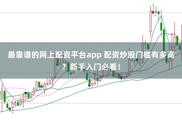 最靠谱的网上配资平台app 配资炒股门槛有多高？新手入门必看！