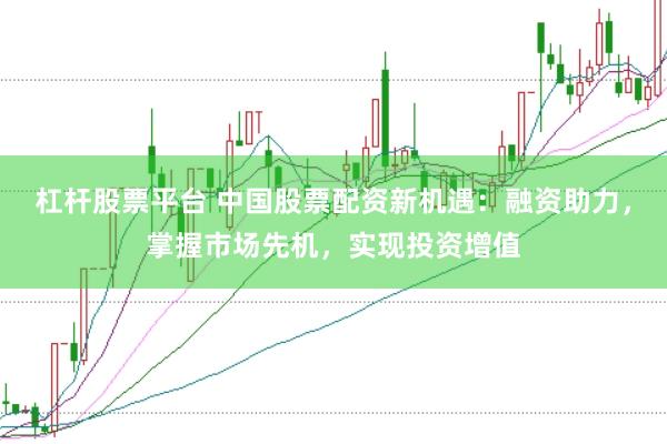 杠杆股票平台 中国股票配资新机遇：融资助力，掌握市场先机，实现投资增值