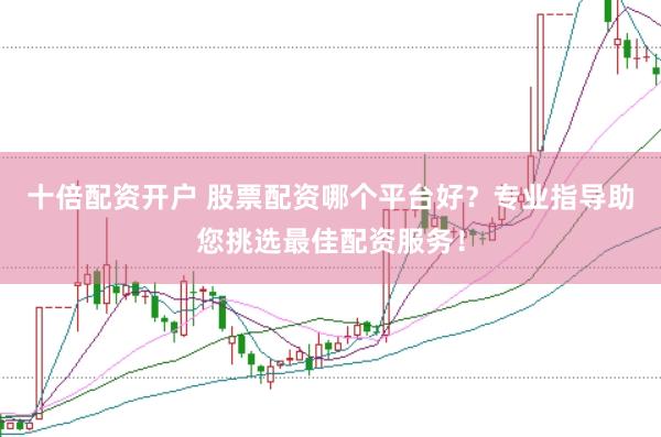 十倍配资开户 股票配资哪个平台好？专业指导助您挑选最佳配资服务！