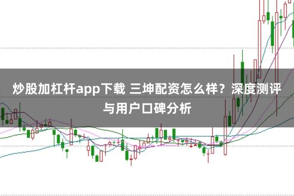 炒股加杠杆app下载 三坤配资怎么样？深度测评与用户口碑分析