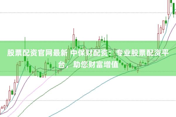 股票配资官网最新 中保财配资：专业股票配资平台，助您财富增值