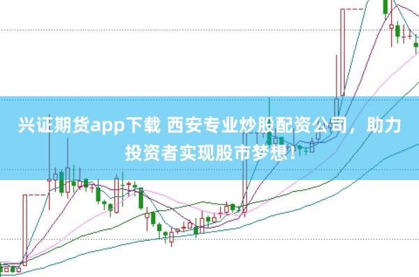 兴证期货app下载 西安专业炒股配资公司，助力投资者实现股市梦想！