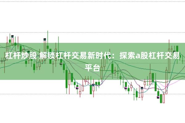 杠杆炒股 解锁杠杆交易新时代：探索a股杠杆交易平台