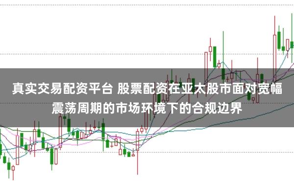 真实交易配资平台 股票配资在亚太股市面对宽幅震荡周期的市场环境下的合规边界