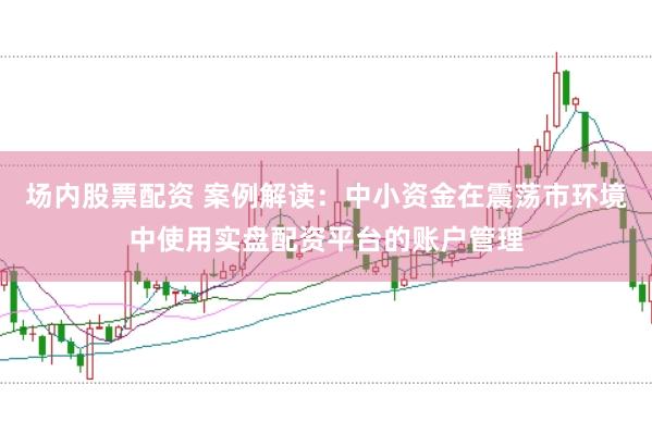 场内股票配资 案例解读:中小资金在震荡市环境中使用实盘配资平台的账户管理