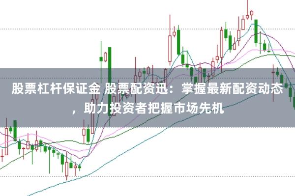 股票杠杆保证金 股票配资迅：掌握最新配资动态，助力投资者把握市场先机