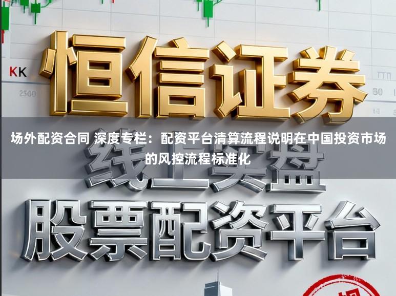 场外配资合同 深度专栏:配资平台清算流程说明在中国投资市场的风控流程标准化