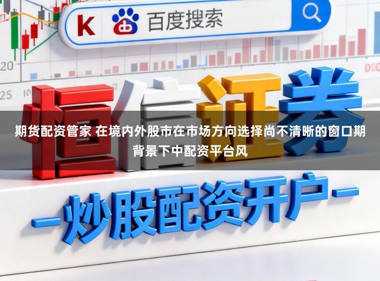 期货配资管家 在境内外股市在市场方向选择尚不清晰的窗口期背景下中配资平台风